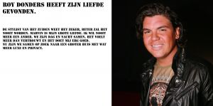31-08-2014 SHOWBIZZ; ROY DONDERS HEEFT ZIJN ECHTE LIEFDE GEVONDEN IN MARVIN. Beter dan MARVIN zal het nooit worden, hij is echt mijn grote liefde, mijn maatje mijn alles. Wij zijn dag en nacht samen en de klik die wij hebben in oneindig, zo echt, aldus Roy.
foto: Albert den Iseger